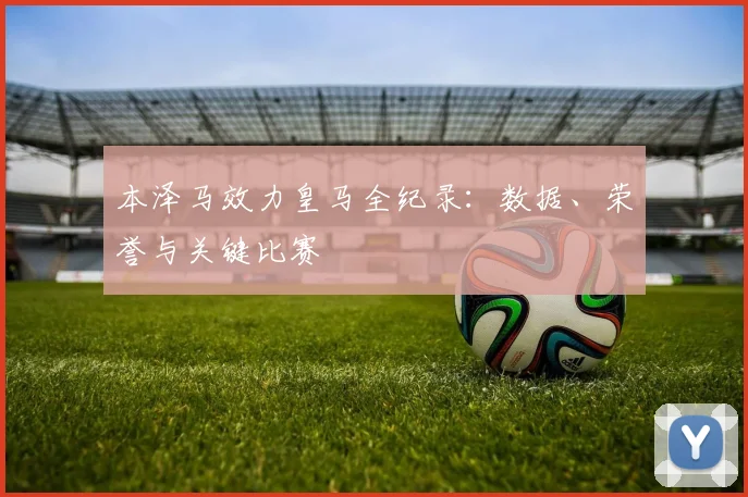 本泽马效力皇马全纪录：数据、荣誉与关键比赛