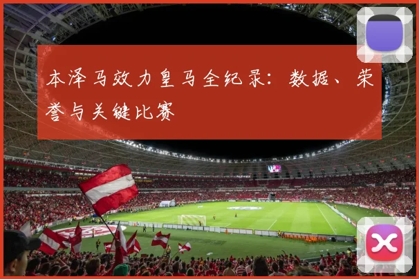 本泽马效力皇马全纪录：数据、荣誉与关键比赛