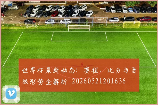 世界杯最新动态:赛程、比分与晋级形势全解析_20260521201636