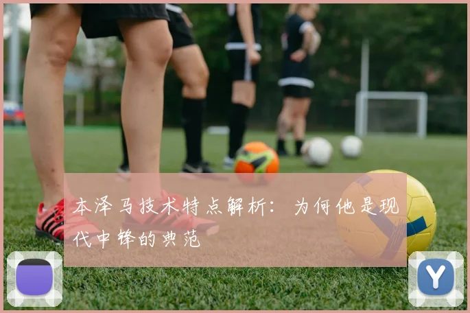 本泽马技术特点解析:为何他是现代中锋的典范