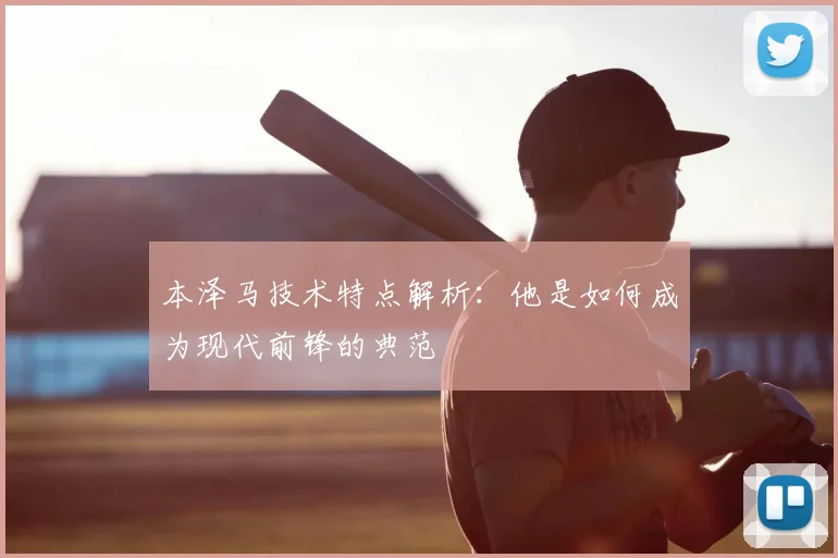 本泽马技术特点解析：他是如何成为现代前锋的典范